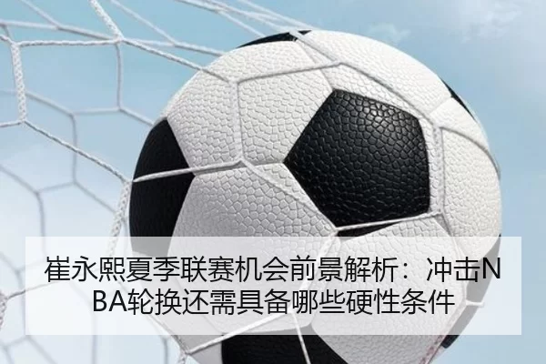崔永熙夏季联赛机会前景解析：冲击NBA轮换还需具备哪些硬性条件