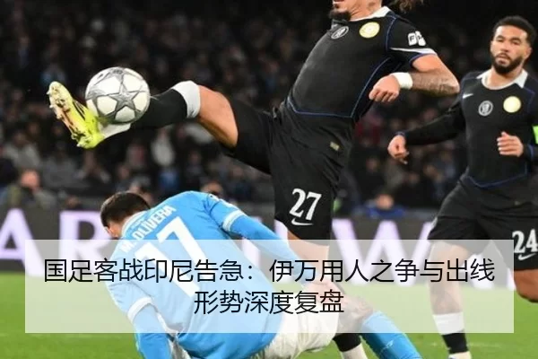 国足客战印尼告急：伊万用人之争与出线形势深度复盘